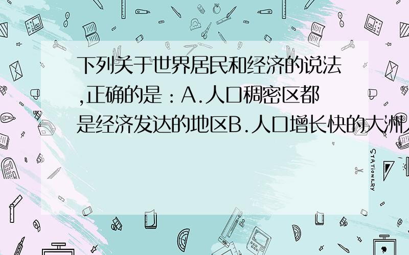 下列关于世界居民和经济的说法,正确的是：A.人口稠密区都是经济发达的地区B.人口增长快的大洲人口最稠密C.白色人种都信仰基督教D.黑色人种分布最集中的地区是非洲的中部和南部下列关