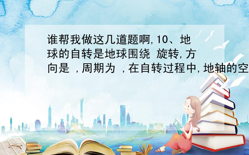 谁帮我做这几道题啊,10、地球的自转是地球围绕 旋转,方向是 ,周期为 ,在自转过程中,地轴的空间指向 ,产生的地理现象是 ,昼夜交替的周期是 .11、地球的公转运动有两个显著特点：一是倾斜