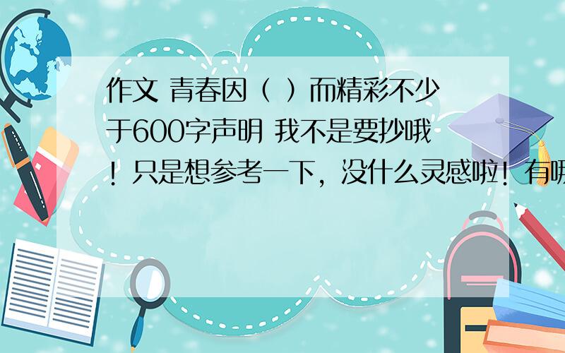 作文 青春因（ ）而精彩不少于600字声明 我不是要抄哦！只是想参考一下，没什么灵感啦！有哪位文学领袖帮我一下OK？