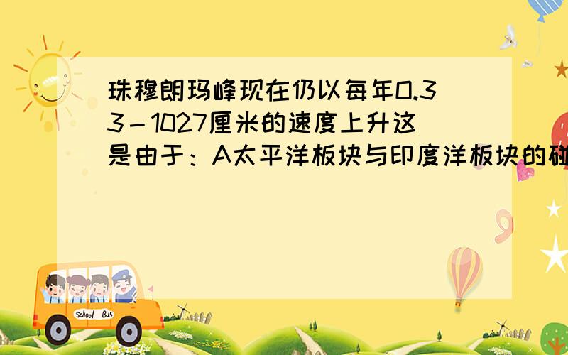 珠穆朗玛峰现在仍以每年O.33－1027厘米的速度上升这是由于：A太平洋板块与印度洋板块的碰撞挤压.B太平洋板块与亚欧板块的碰撞挤压.C印度洋板块与亚欧板块的碰撞挤压.D印度洋板块与非洲