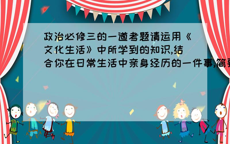 政治必修三的一道考题请运用《文化生活》中所学到的知识,结合你在日常生活中亲身经历的一件事,简要谈谈某一知识点对自己文化生活的指导作用.