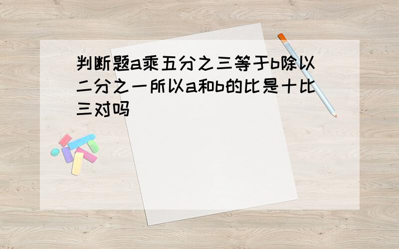 判断题a乘五分之三等于b除以二分之一所以a和b的比是十比三对吗