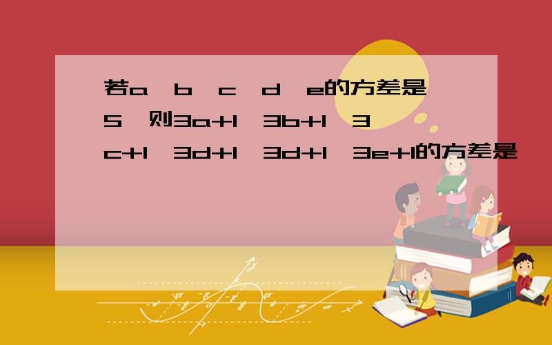 若a、b、c、d、e的方差是5,则3a+1,3b+1,3c+1,3d+1,3d+1,3e+1的方差是