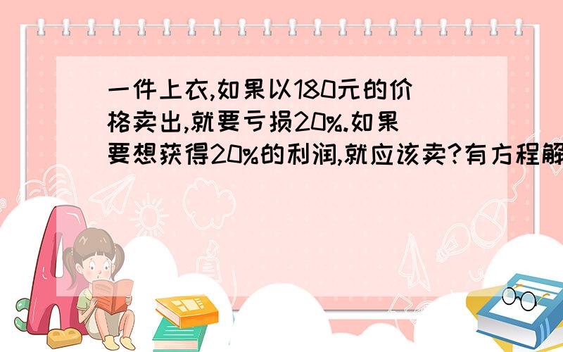 一件上衣,如果以180元的价格卖出,就要亏损20%.如果要想获得20%的利润,就应该卖?有方程解 谢谢~