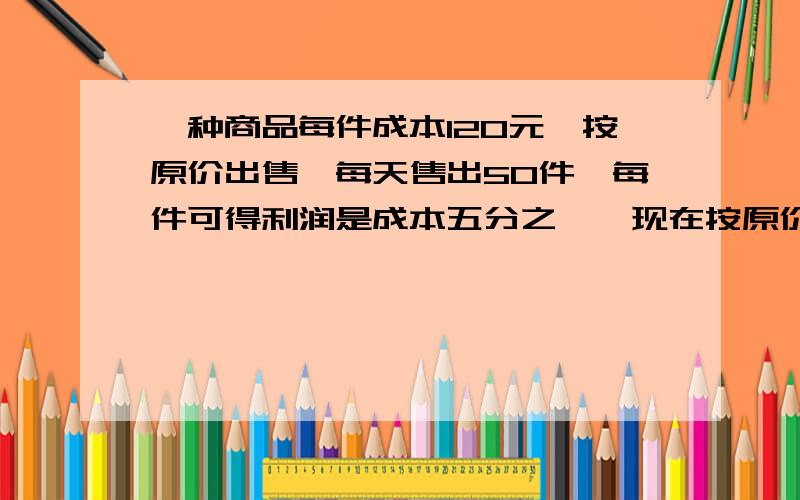 一种商品每件成本120元,按原价出售,每天售出50件,每件可得利润是成本五分之一,现在按原价十分之九出售,每天销售量提高到原来二分之三,原来和现在那个赚得多,为什么