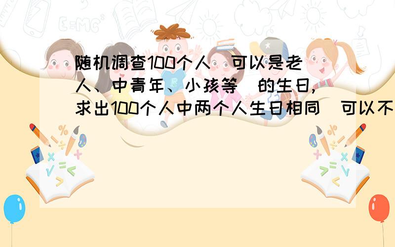 随机调查100个人（可以是老人、中青年、小孩等）的生日,求出100个人中两个人生日相同（可以不同年）的概率