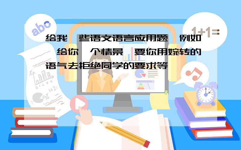 给我一些语文语言应用题,例如,给你一个情景,要你用婉转的语气去拒绝同学的要求等