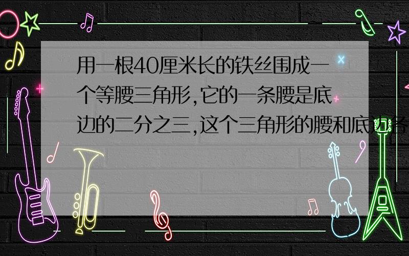 用一根40厘米长的铁丝围成一个等腰三角形,它的一条腰是底边的二分之三,这个三角形的腰和底边各长多少?