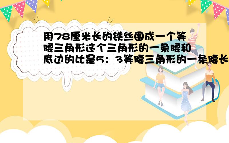 用78厘米长的铁丝围成一个等腰三角形这个三角形的一条腰和底边的比是5：3等腰三角形的一条腰长是多少厘米