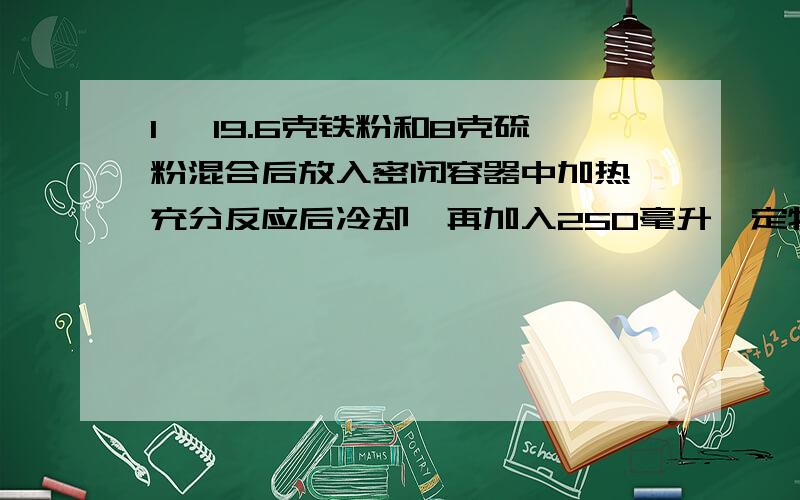 1、 19.6克铁粉和8克硫粉混合后放入密闭容器中加热,充分反应后冷却,再加入250毫升一定物质的量浓度的盐酸恰好完全反应.试求:(1)反应后可生成标准状况下的气体多少升?(2)所加盐酸的物质的