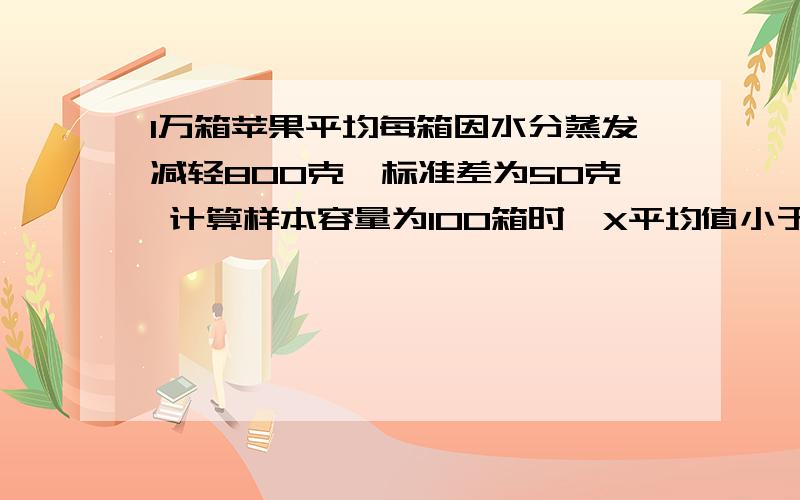 1万箱苹果平均每箱因水分蒸发减轻800克,标准差为50克 计算样本容量为100箱时,X平均值小于等于700克的概率