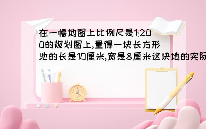 在一幅地图上比例尺是1:200的规划图上,量得一块长方形池的长是10厘米,宽是8厘米这块地的实际长宽面积是多少米