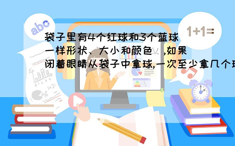 袋子里有4个红球和3个蓝球（一样形状、大小和颜色）,如果闭着眼睛从袋子中拿球,一次至少拿几个球,才能保证有1个是篮球?2.六（1）班有学生40名,男生、女生人数的比是1:1,至少随即选取多