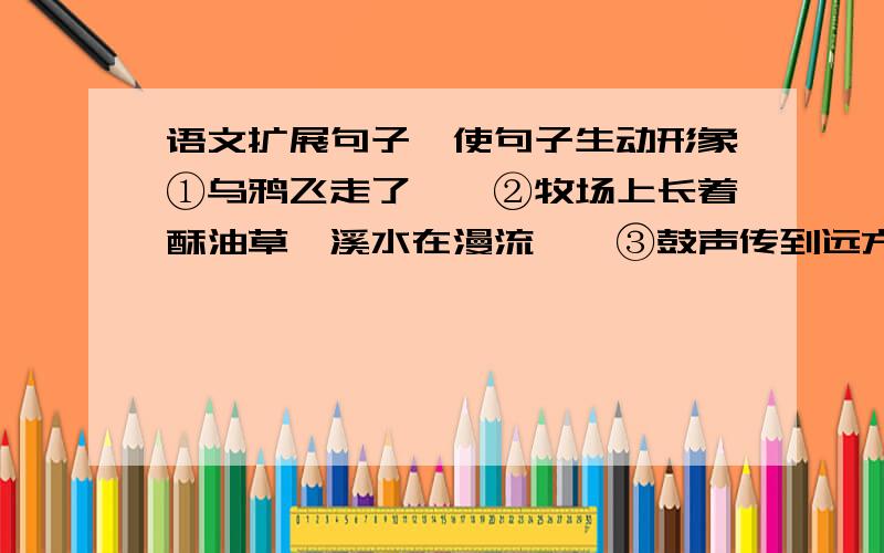 语文扩展句子,使句子生动形象①乌鸦飞走了——②牧场上长着酥油草,溪水在漫流——③鼓声传到远方——