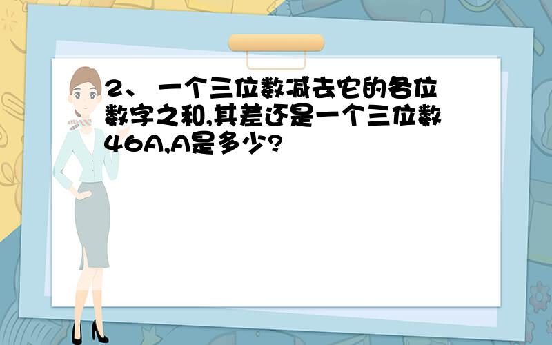 2、 一个三位数减去它的各位数字之和,其差还是一个三位数46A,A是多少?