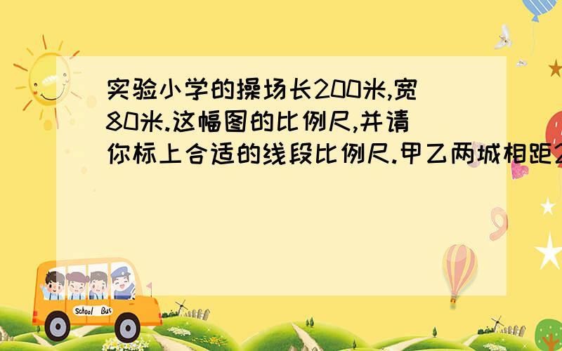 实验小学的操场长200米,宽80米.这幅图的比例尺,并请你标上合适的线段比例尺.甲乙两城相距250千米,在一幅地图上量得甲乙两城之间的距离是5厘米,同时在这幅图上量乙丙两城之间的距离是3厘