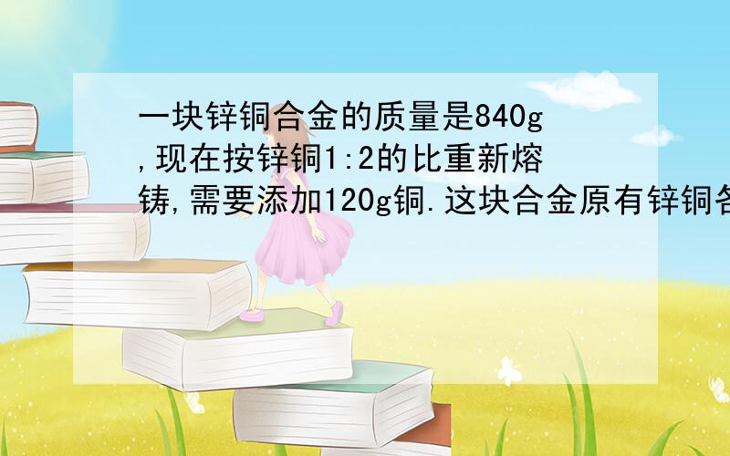 一块锌铜合金的质量是840g,现在按锌铜1:2的比重新熔铸,需要添加120g铜.这块合金原有锌铜各多少克?