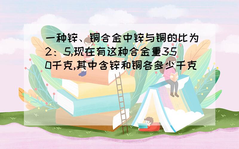 一种锌、铜合金中锌与铜的比为2：5,现在有这种合金重350千克,其中含锌和铜各多少千克