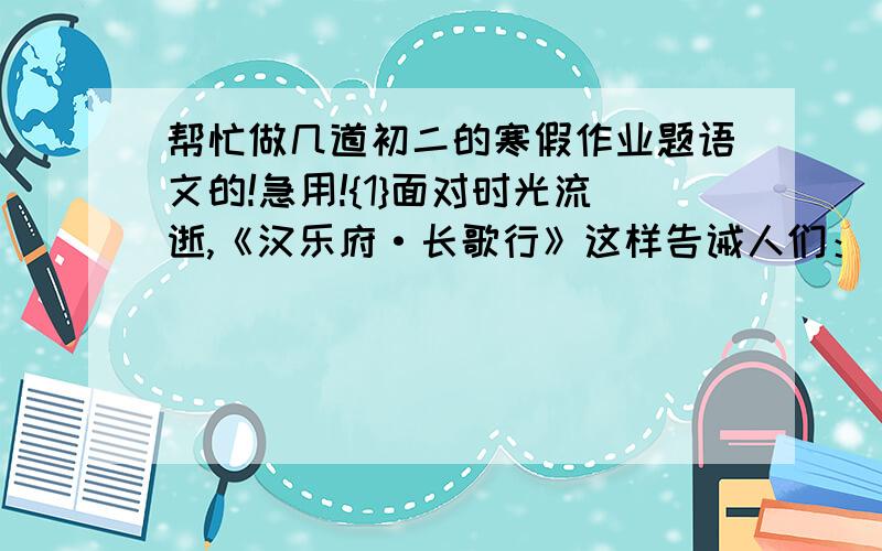 帮忙做几道初二的寒假作业题语文的!急用!{1}面对时光流逝,《汉乐府·长歌行》这样告诫人们：【              】,【                    】；苏轼在《涴溪沙》里则发出过这样的感慨：【         】,