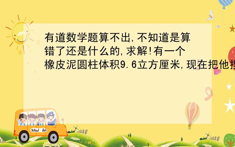 有道数学题算不出,不知道是算错了还是什么的,求解!有一个橡皮泥圆柱体积9.6立方厘米,现在把他捏成高是6厘米的圆锥,圆锥的底面积是多少平方厘米?