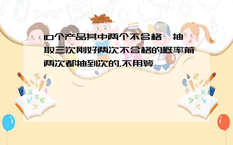 10个产品其中两个不合格,抽取三次刚好两次不合格的概率前两次都抽到次的，不用算