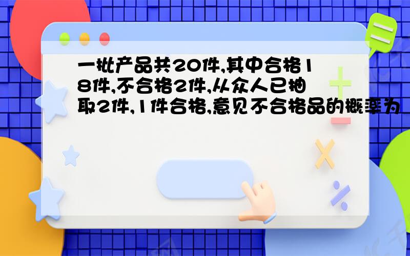 一批产品共20件,其中合格18件,不合格2件,从众人已抽取2件,1件合格,意见不合格品的概率为（过程