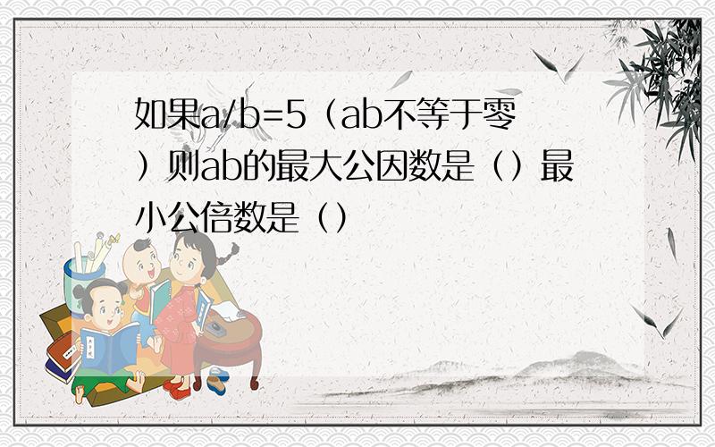 如果a/b=5（ab不等于零）则ab的最大公因数是（）最小公倍数是（）