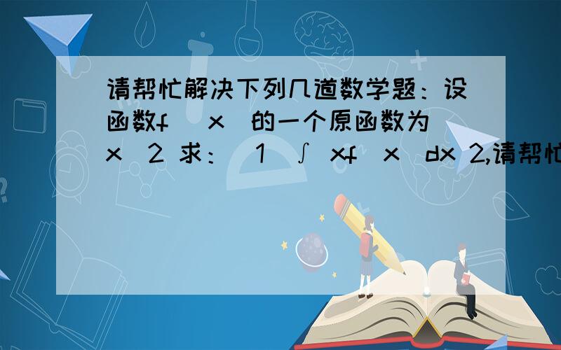 请帮忙解决下列几道数学题：设函数f (x)的一个原函数为x^2 求：（1）∫ xf(x)dx 2,请帮忙解决下列几道数学题：设函数f (x)的一个原函数为x^2 求：（1）∫ xf(x)dx2,下列函数中满足f（x+y）=f（x）+