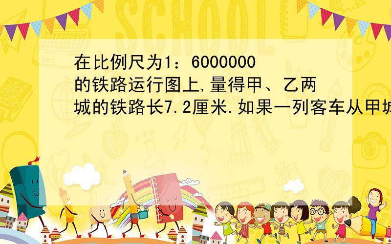 在比例尺为1：6000000的铁路运行图上,量得甲、乙两城的铁路长7.2厘米.如果一列客车从甲城开往乙城要用5.4小时,这列客车平均每小时行多少千米?