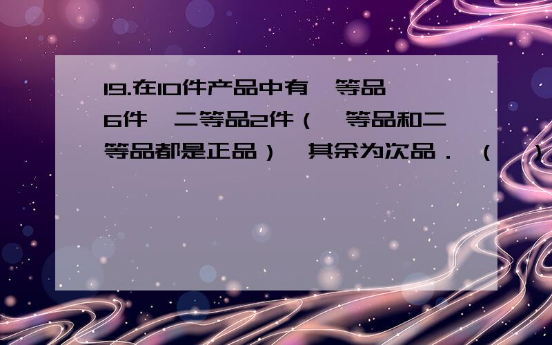 19.在10件产品中有一等品6件,二等品2件（一等品和二等品都是正品）,其余为次品． （Ⅰ）从中任取2件进行检测,2件都是一等品的概率是多少?（Ⅱ）从中任取2件进行检测,2件中至少有一件次