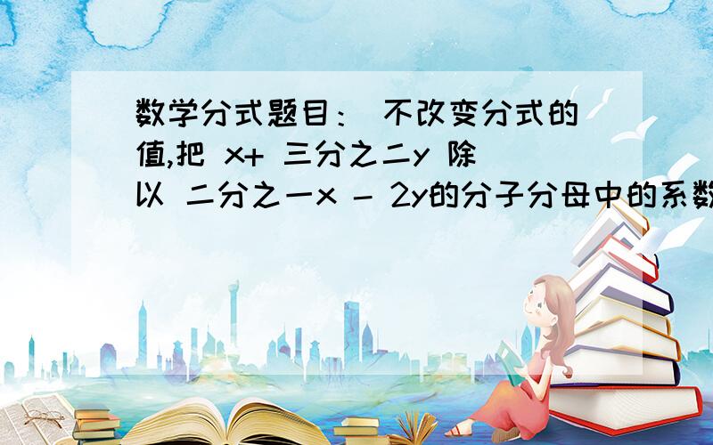 数学分式题目： 不改变分式的值,把 x+ 三分之二y 除以 二分之一x - 2y的分子分母中的系数化为整数x≠乘号