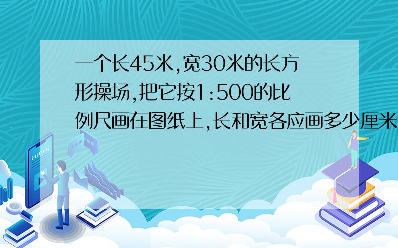 一个长45米,宽30米的长方形操场,把它按1:500的比例尺画在图纸上,长和宽各应画多少厘米