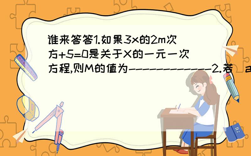 谁来答答1.如果3x的2m次方+5=0是关于X的一元一次方程,则M的值为------------2.若(a-b)x的b+2次方=4是关于x的一元一次方程,则b=--------a≠---------