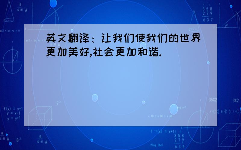 英文翻译：让我们使我们的世界更加美好,社会更加和谐.