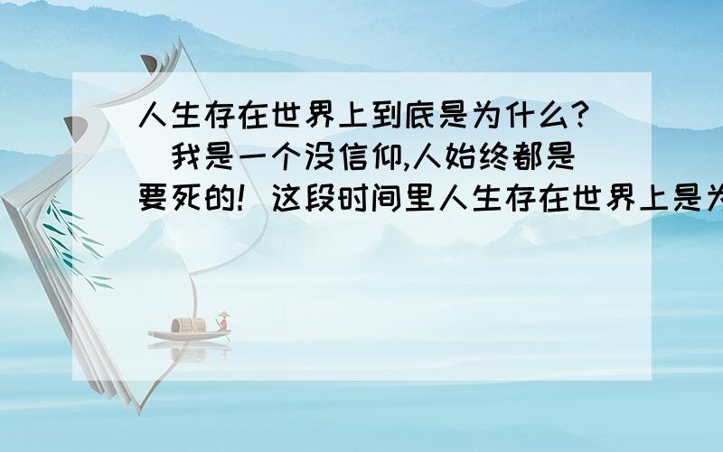 人生存在世界上到底是为什么?\我是一个没信仰,人始终都是要死的！这段时间里人生存在世界上是为什么？我感觉世界无聊透了！结婚？生子？到底是为什么要玩？早死和迟死有什么区别？