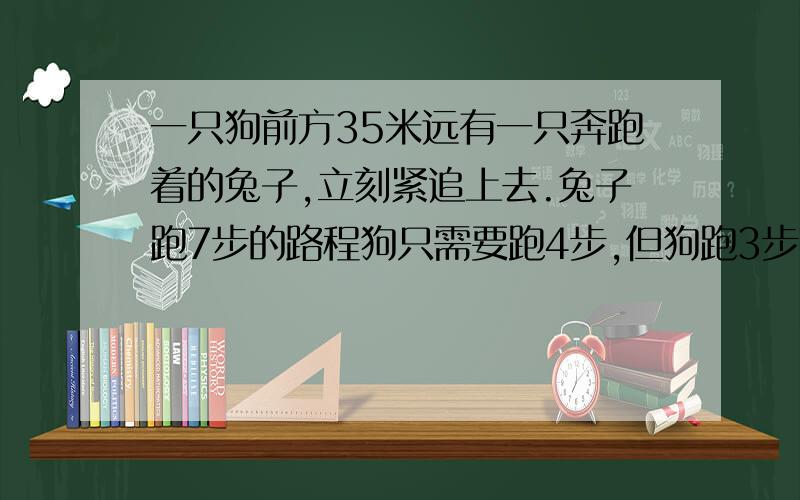 一只狗前方35米远有一只奔跑着的兔子,立刻紧追上去.兔子跑7步的路程狗只需要跑4步,但狗跑3步的时间兔子却能跑4步.问：狗至少跑出去多远才能追上兔子?（这是原题）（远方出版社出版的