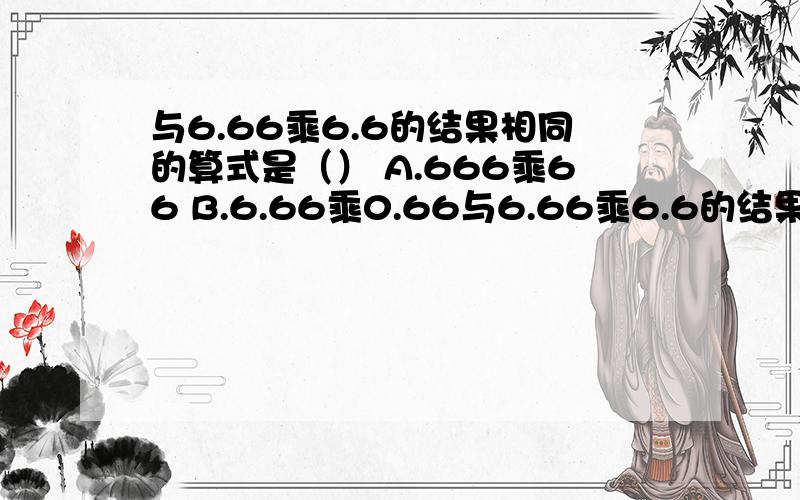 与6.66乘6.6的结果相同的算式是（） A.666乘66 B.6.66乘0.66与6.66乘6.6的结果相同的算式是（） A.666乘66 B.6.66乘0.66 C.66.6乘0.66 D.66.6乘0.0066