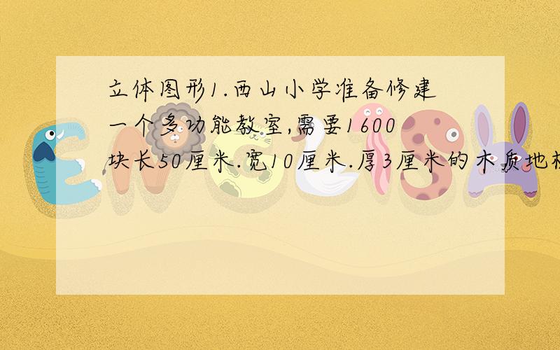 立体图形1.西山小学准备修建一个多功能教室,需要1600块长50厘米.宽10厘米.厚3厘米的木质地板铺设地面,铺设木质地板至少要用木材多少立方米?2.把12分米³的水倒入一个长3分米,宽2分米,高4