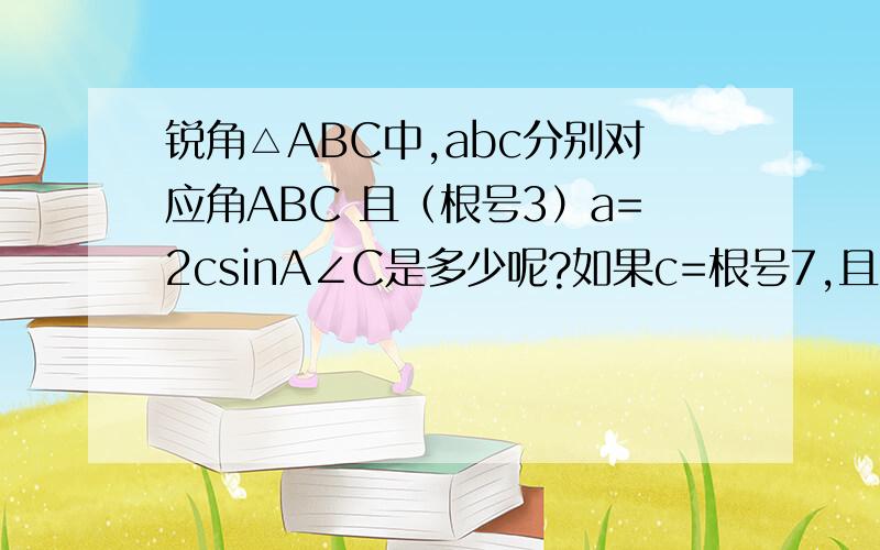 锐角△ABC中,abc分别对应角ABC 且（根号3）a=2csinA∠C是多少呢?如果c=根号7,且△ABC的面积为（3根号3）/2,a+b=?