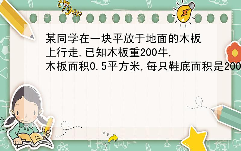 某同学在一块平放于地面的木板上行走,已知木板重200牛,木板面积0.5平方米,每只鞋底面积是200平方厘米,设他在木板上行走对木板压强是3×10的4次方帕,求；该同学站在木板上对地面的压强多