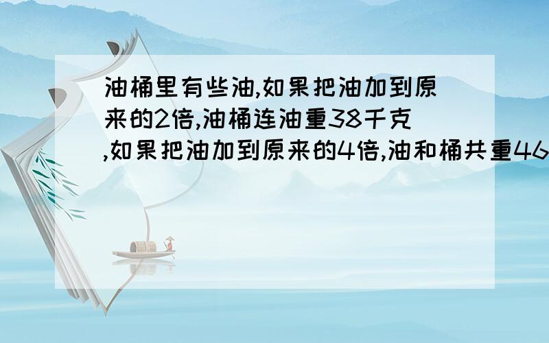 油桶里有些油,如果把油加到原来的2倍,油桶连油重38千克,如果把油加到原来的4倍,油和桶共重46千克.原来油桶里有油多少千克?