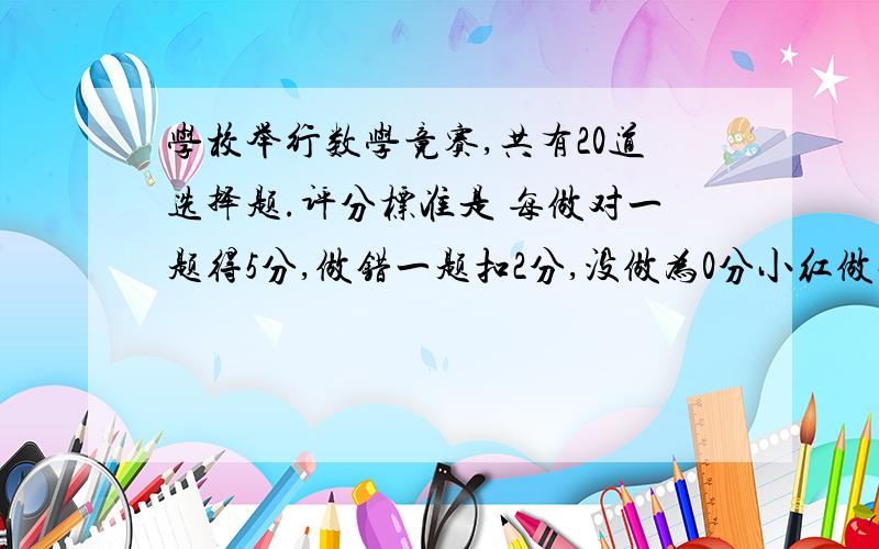 学校举行数学竟赛,共有20道选择题.评分标准是 每做对一题得5分,做错一题扣2分,没做为0分小红做对的题和没做的题一样多作对了几题?得了64分