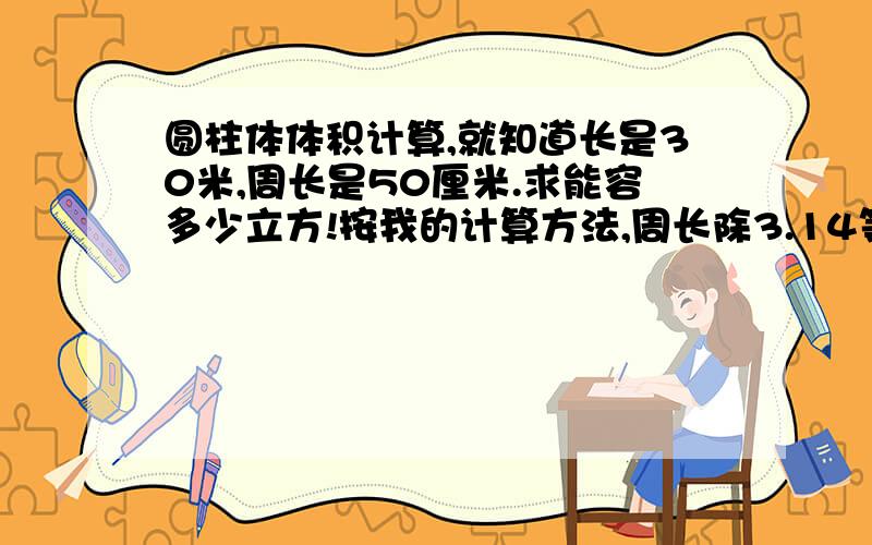 圆柱体体积计算,就知道长是30米,周长是50厘米.求能容多少立方!按我的计算方法,周长除3.14等于直径直径除2等于半径半径的平方乘3.14等于底面积底面积乘3000厘米是不是就是总体积?这个最终