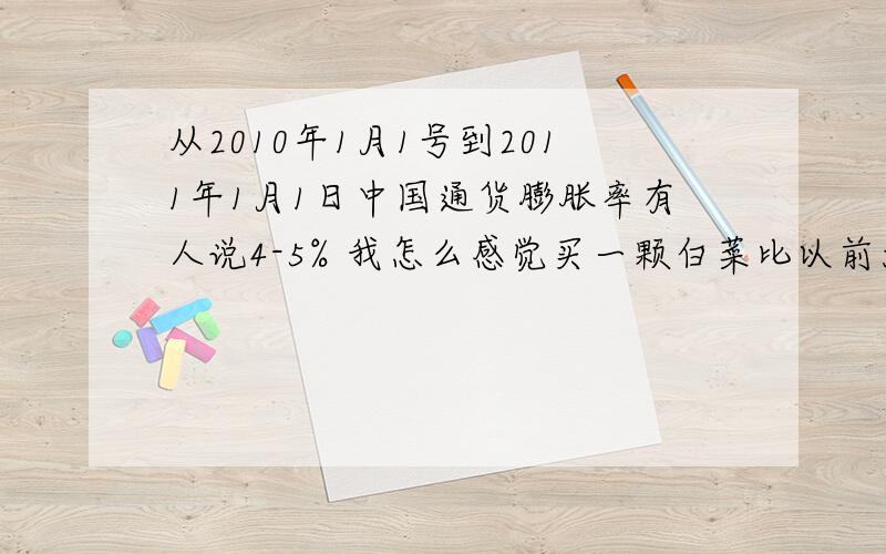 从2010年1月1号到2011年1月1日中国通货膨胀率有人说4-5% 我怎么感觉买一颗白菜比以前大概都贵了30%-50% 基本消费日常消费总体贵了最少也20%以上 这个是什么愿因啊