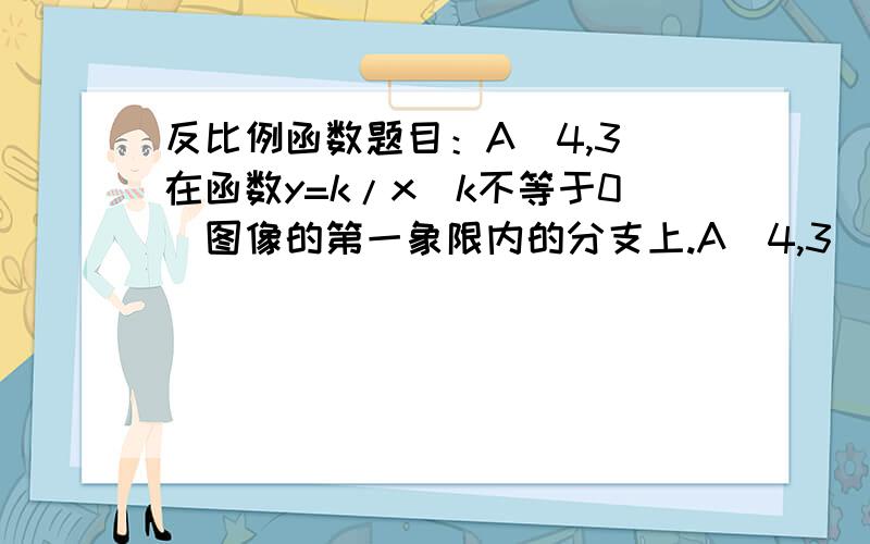 反比例函数题目：A(4,3)在函数y=k/x(k不等于0)图像的第一象限内的分支上.A(4,3)在函数y=k/x(k不等于0)图像的第一象限内的分支上.点P是x轴正半轴上的一个动点,联结AO和AP,是否存在点P,使得三角形A