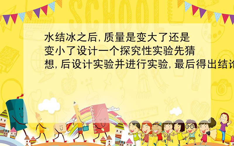 水结冰之后,质量是变大了还是变小了设计一个探究性实验先猜想,后设计实验并进行实验,最后得出结论一定要设计试验