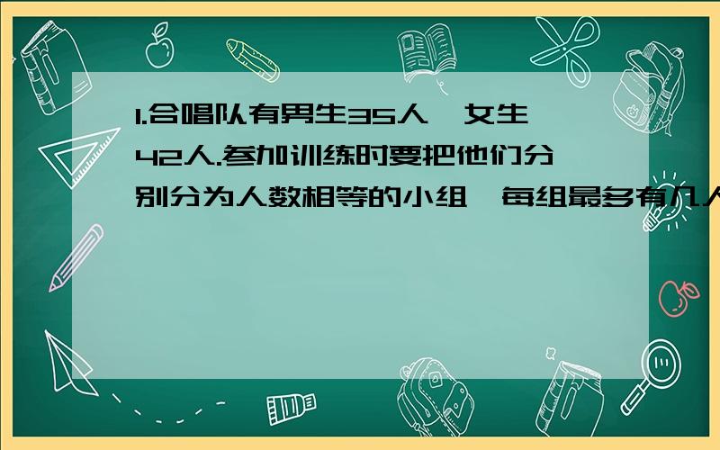 1.合唱队有男生35人,女生42人.参加训练时要把他们分别分为人数相等的小组,每组最多有几人?这时男生和女生分别有几组?2.有一个长方体,长70厘米,宽50厘米,高45厘米.如果要把它切成同样大小