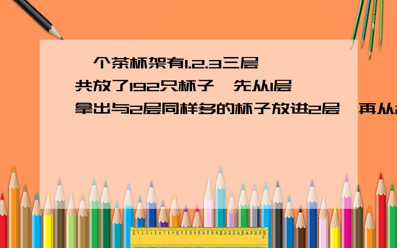 一个茶杯架有1.2.3三层,共放了192只杯子,先从1层拿出与2层同样多的杯子放进2层,再从2层拿出与3层同样多的杯子放进3层,最后再从3层拿出与1层同样多的杯子放进1层.这时三层的杯子同样多.2.3.