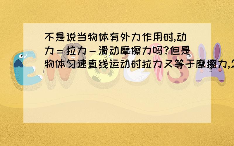 不是说当物体有外力作用时,动力＝拉力－滑动摩擦力吗?但是物体匀速直线运动时拉力又等于摩擦力,怎么回这样的话动力不就为0了?