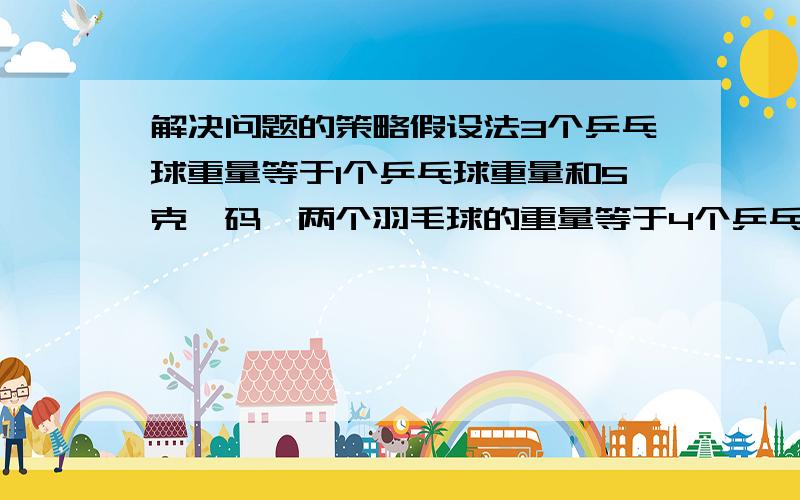 解决问题的策略假设法3个乒乓球重量等于1个乒乓球重量和5克砝码,两个羽毛球的重量等于4个乒乓球的重量.问一个羽毛球中多少克?